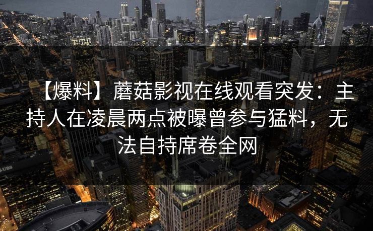 【爆料】蘑菇影视在线观看突发：主持人在凌晨两点被曝曾参与猛料，无法自持席卷全网