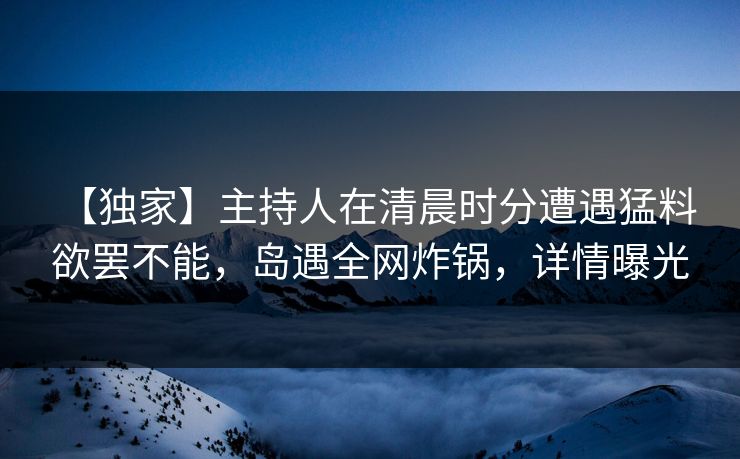 【独家】主持人在清晨时分遭遇猛料 欲罢不能，岛遇全网炸锅，详情曝光