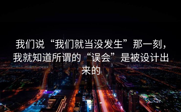 我们说“我们就当没发生”那一刻,我就知道所谓的“误会”是被设计出来的 我们说“我们就当没发生”那一刻,我就知道所谓的“误会”是被设计出来的