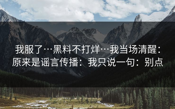 我服了…黑料不打烊…我当场清醒：原来是谣言传播：我只说一句：别点