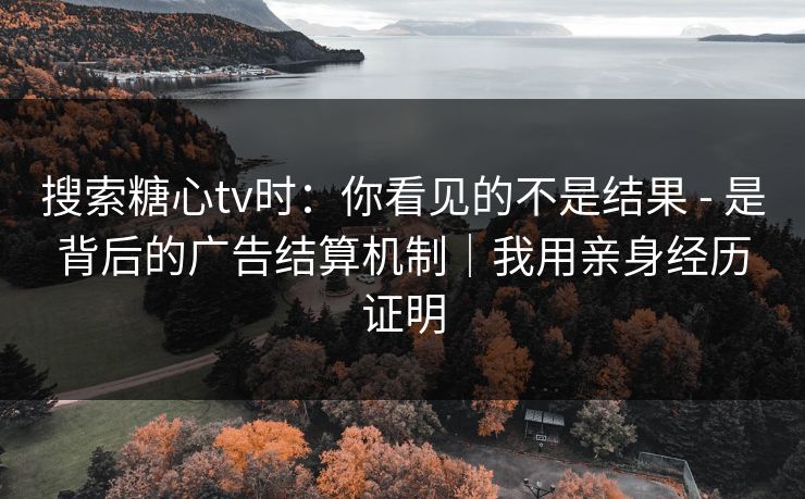 搜索糖心tv时：你看见的不是结果 - 是背后的广告结算机制｜我用亲身经历证明