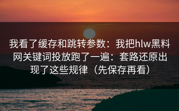 我看了缓存和跳转参数：我把hlw黑料网关键词投放跑了一遍：套路还原出现了这些规律（先保存再看）
