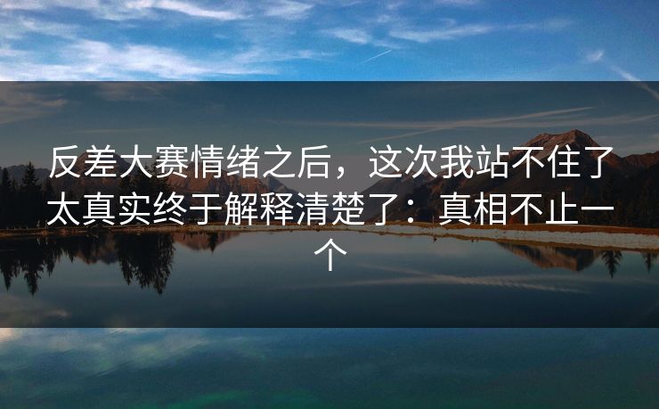 反差大赛情绪之后，这次我站不住了太真实终于解释清楚了：真相不止一个