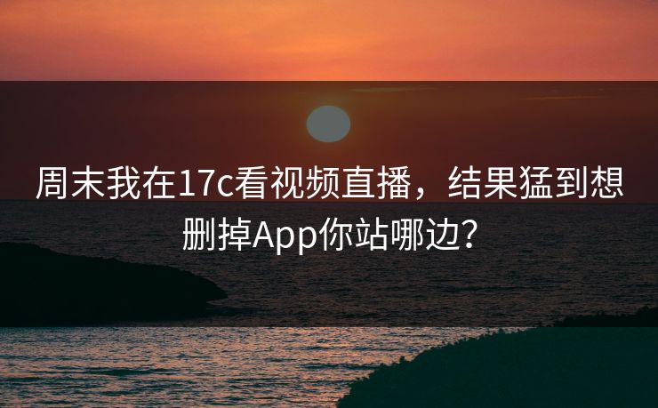 周末我在17c看视频直播，结果猛到想删掉App你站哪边？