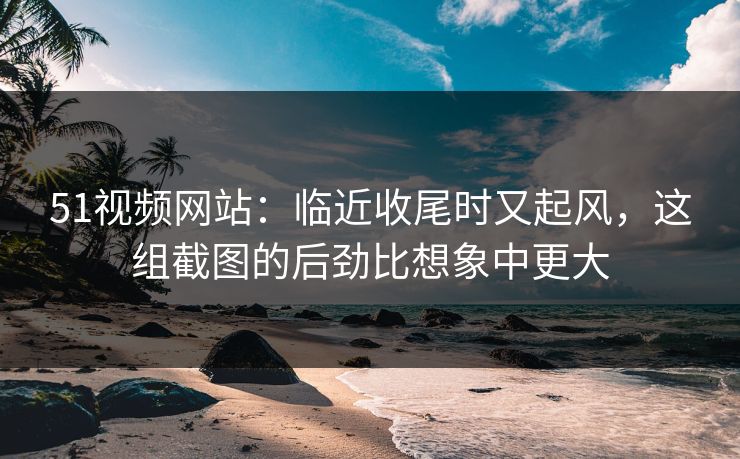 51视频网站：临近收尾时又起风，这组截图的后劲比想象中更大